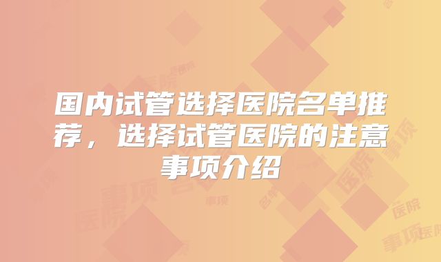 国内试管选择医院名单推荐，选择试管医院的注意事项介绍