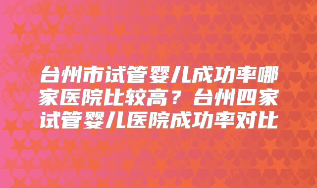 台州市试管婴儿成功率哪家医院比较高?台州四家试管婴儿医院成功率对比