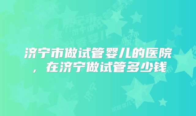 济宁市做试管婴儿的医院,在济宁做试管多少钱