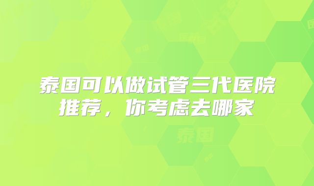 泰国可以做试管三代医院推荐，你考虑去哪家