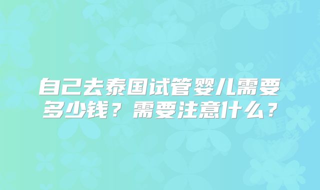 自己去泰国试管婴儿需要多少钱?需要注意什么?