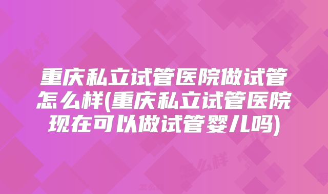 重庆私立试管医院做试管怎么样(重庆私立试管医院现在可以做试管婴儿吗)