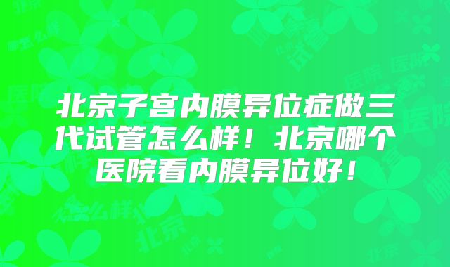 北京子宫内膜异位症做三代试管怎么样！北京哪个医院看内膜异位好！