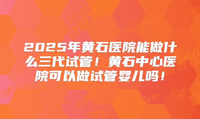 2025年黄石医院能做什么三代试管!黄石中心医院可以做试管婴儿吗!