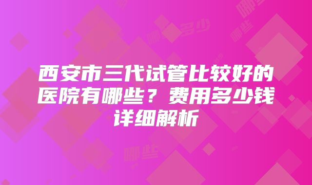 西安市三代试管比较好的医院有哪些？费用多少钱详细解析