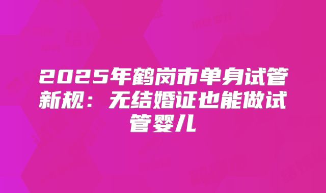 2025年鹤岗市单身试管新规：无结婚证也能做试管婴儿