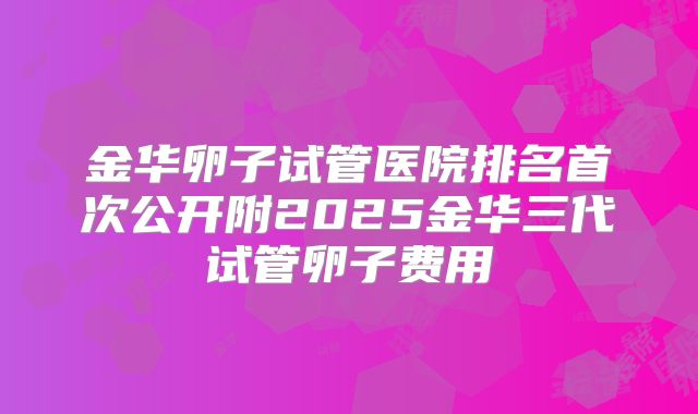金华卵子试管医院排名首次公开附2025金华三代试管卵子费用
