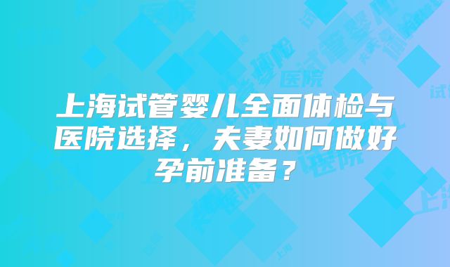 上海试管婴儿全面体检与医院选择，夫妻如何做好孕前准备？