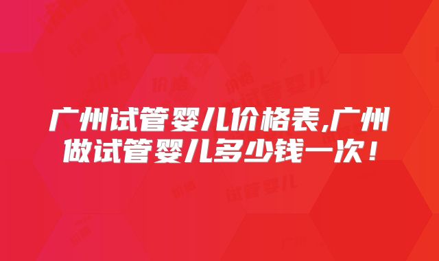 广州试管婴儿价格表,广州做试管婴儿多少钱一次!