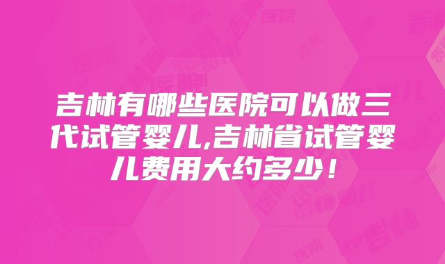 吉林有哪些医院可以做三代试管婴儿,吉林省试管婴儿费用大约多少!