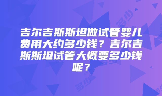 吉尔吉斯斯坦做试管婴儿费用大约多少钱？吉尔吉斯斯坦试管大概要多少钱呢？