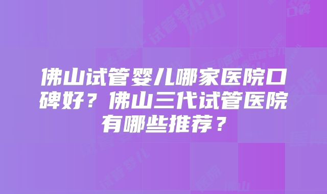佛山试管婴儿哪家医院口碑好?佛山三代试管医院有哪些推荐?