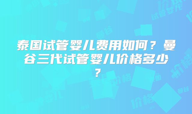 泰国试管婴儿费用如何？曼谷三代试管婴儿价格多少？