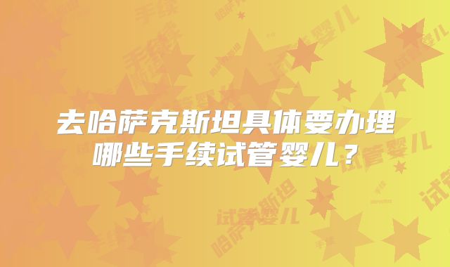 去哈萨克斯坦具体要办理哪些手续试管婴儿?