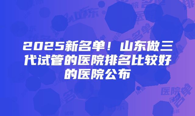 2025新名单!山东做三代试管的医院排名比较好的医院公布