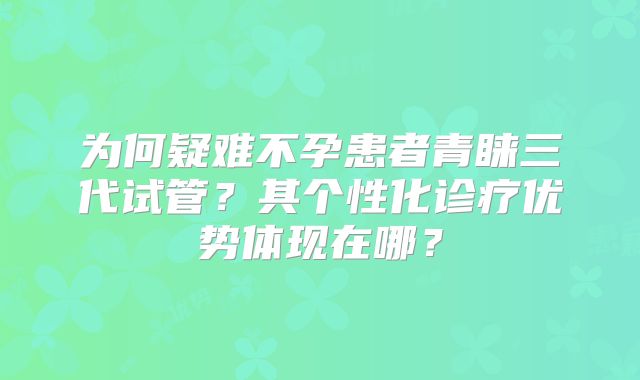 为何疑难不孕患者青睐三代试管？其个性化诊疗优势体现在哪？