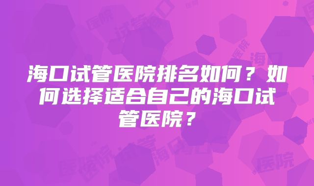 海口试管医院排名如何？如何选择适合自己的海口试管医院？
