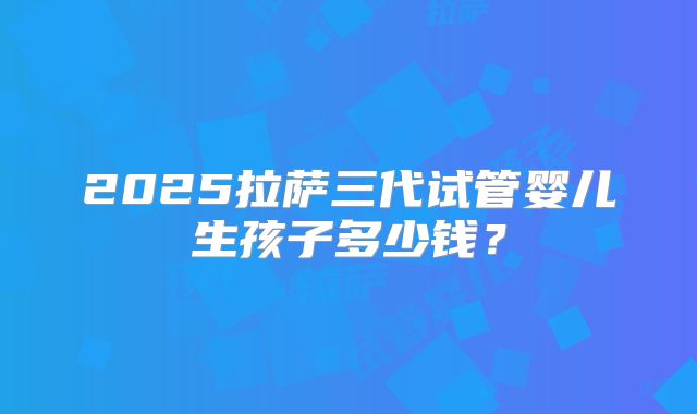 2025拉萨三代试管婴儿生孩子多少钱？