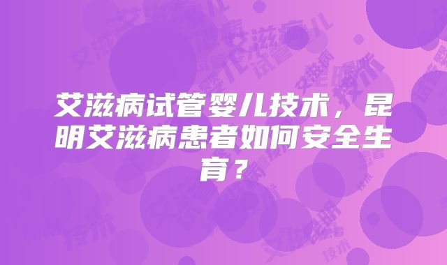 艾滋病试管婴儿技术,昆明艾滋病患者如何安全生育?