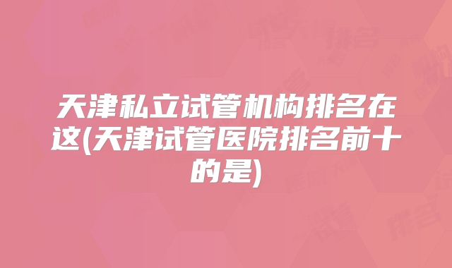 天津私立试管机构排名在这(天津试管医院排名前十的是)