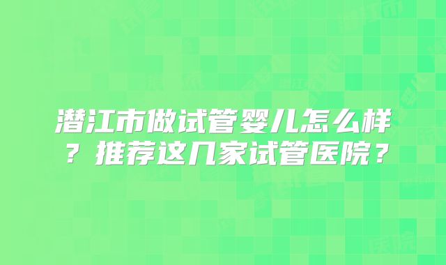 潜江市做试管婴儿怎么样？推荐这几家试管医院？