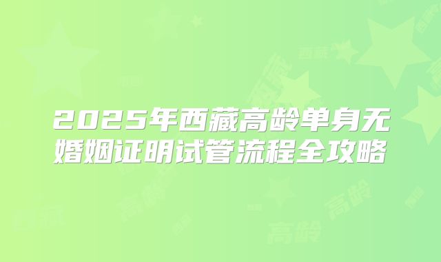2025年西藏高龄单身无婚姻证明试管流程全攻略