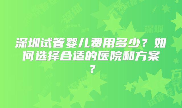 深圳试管婴儿费用多少？如何选择合适的医院和方案？