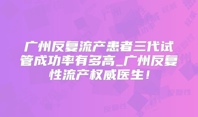 广州反复流产患者三代试管成功率有多高_广州反复性流产权威医生!