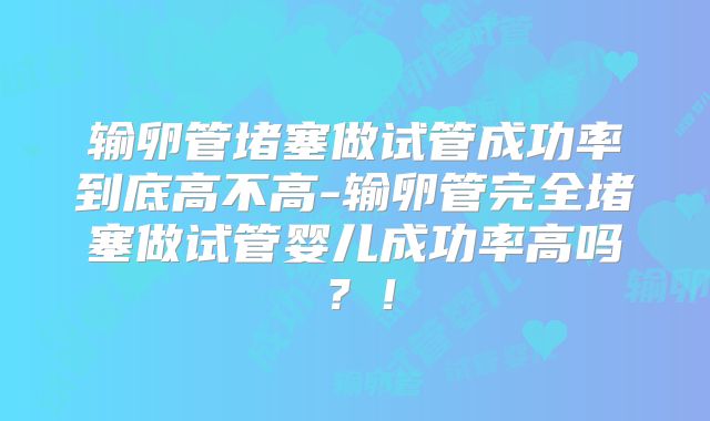 输卵管堵塞做试管成功率到底高不高-输卵管完全堵塞做试管婴儿成功率高吗？！