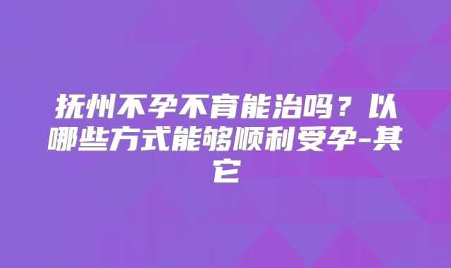 抚州不孕不育能治吗?以哪些方式能够顺利受孕-其它