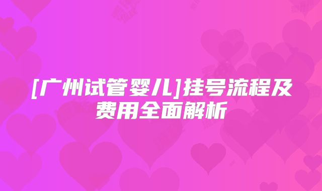 [广州试管婴儿]挂号流程及费用全面解析