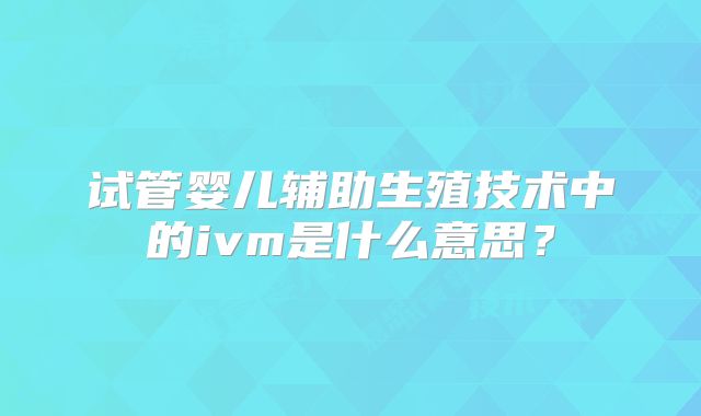 试管婴儿辅助生殖技术中的ivm是什么意思?