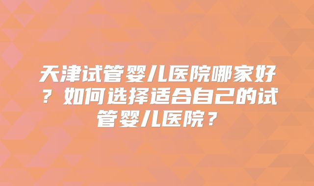 天津试管婴儿医院哪家好？如何选择适合自己的试管婴儿医院？