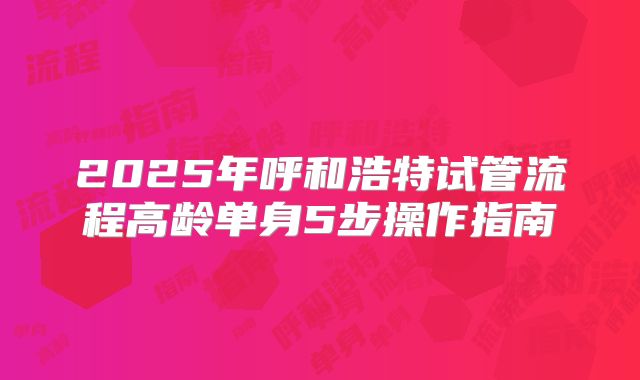 2025年呼和浩特试管流程高龄单身5步操作指南