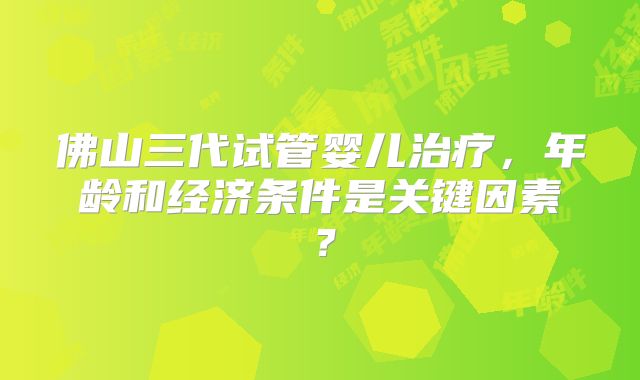 佛山三代试管婴儿治疗,年龄和经济条件是关键因素?