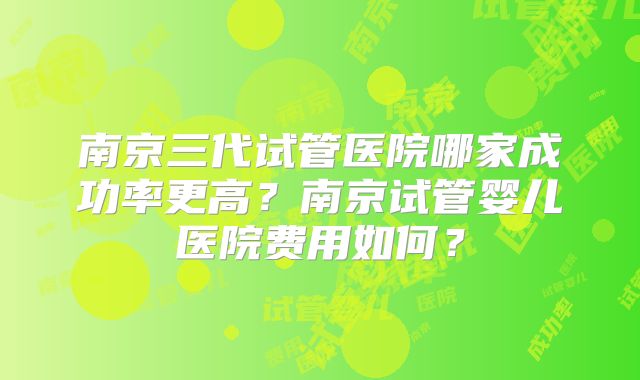 南京三代试管医院哪家成功率更高?南京试管婴儿医院费用如何?