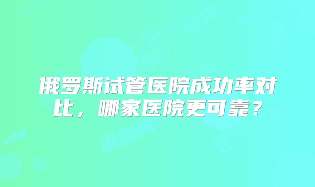 俄罗斯试管医院成功率对比,哪家医院更可靠?
