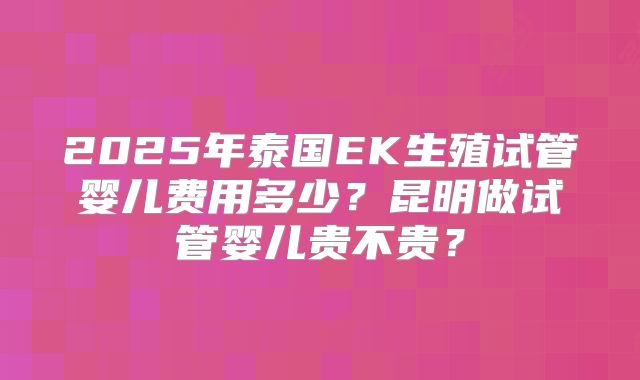 2025年泰国EK生殖试管婴儿费用多少?昆明做试管婴儿贵不贵?