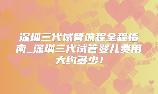 深圳三代试管流程全程指南_深圳三代试管婴儿费用大约多少！