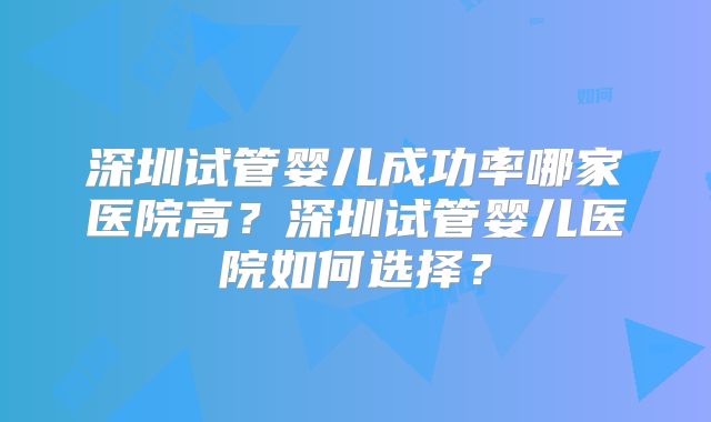 深圳试管婴儿成功率哪家医院高?深圳试管婴儿医院如何选择?