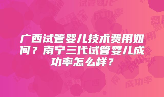广西试管婴儿技术费用如何？南宁三代试管婴儿成功率怎么样？