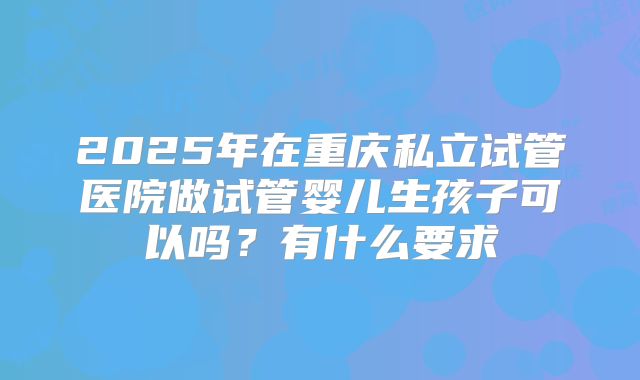 2025年在重庆私立试管医院做试管婴儿生孩子可以吗？有什么要求