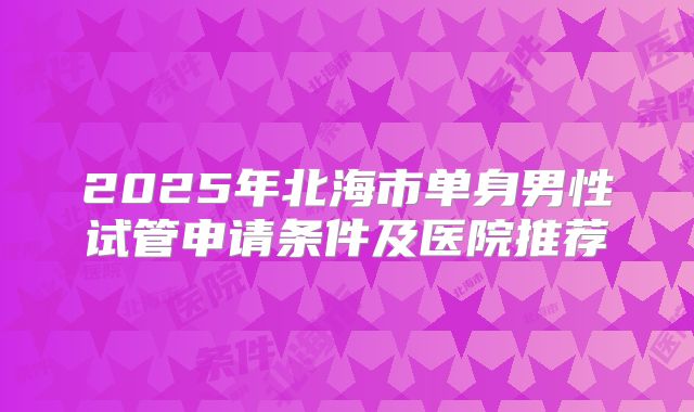 2025年北海市单身男性试管申请条件及医院推荐