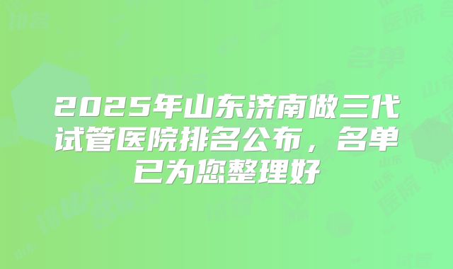 2025年山东济南做三代试管医院排名公布,名单已为您整理好