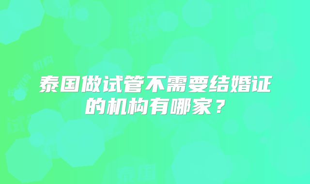 泰国做试管不需要结婚证的机构有哪家？