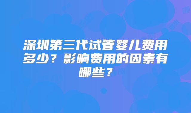 深圳第三代试管婴儿费用多少?影响费用的因素有哪些?