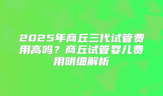 2025年商丘三代试管费用高吗?商丘试管婴儿费用明细解析