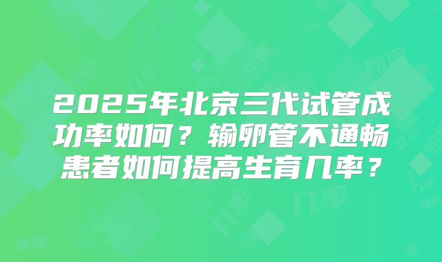 2025年北京三代试管成功率如何?输卵管不通畅患者如何提高生育几率?