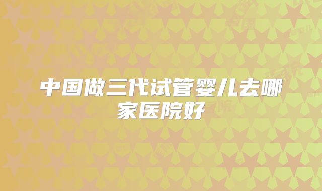 中国做三代试管婴儿去哪家医院好