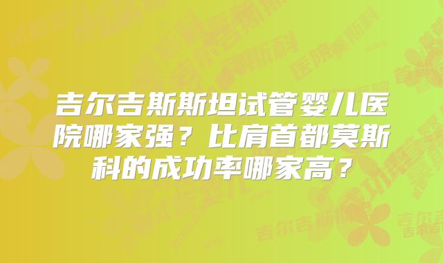 吉尔吉斯斯坦试管婴儿医院哪家强？比肩首都莫斯科的成功率哪家高？